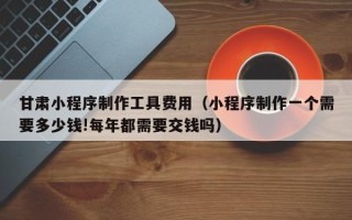 新野甘肃小程序制作工具费用（小程序制作一个需要多少钱!每年都需要交钱吗）